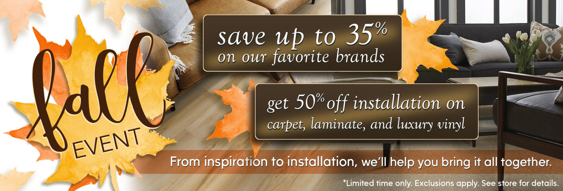 Fall Event: save up to 35% on our favorite brands and get 50% off installation on carpet, laminate, and luxury vinyl. Limited time only.